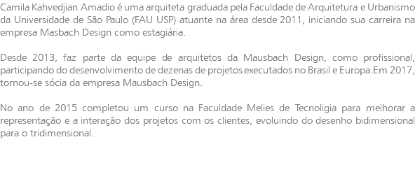 Camila Kahvedjian Amadio é uma arquiteta graduada pela Faculdade de Arquitetura e Urbanismo da Universidade de São Paulo (FAU USP) atuante na área desde 2011, iniciando sua carreira na empresa Masbach Design como estagiária. Desde 2013, faz parte da equipe de arquitetos da Mausbach Design, como profissional, participando do desenvolvimento de dezenas de projetos executados no Brasil e Europa.Em 2017, tornou-se sócia da empresa Mausbach Design. No ano de 2015 completou um curso na Faculdade Melies de Tecnoligia para melhorar a representação e a interação dos projetos com os clientes, evoluindo do desenho bidimensional para o tridimensional.