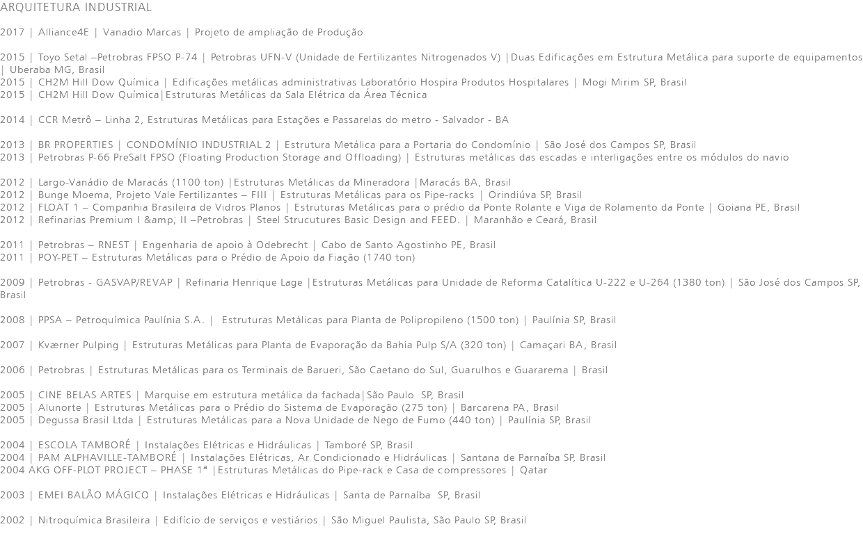 ARQUITETURA INDUSTRIAL 2017 | Alliance4E | Vanadio Marcas | Projeto de ampliação de Produção 2015 | Toyo Setal –Petrobras FPSO P-74 | Petrobras UFN-V (Unidade de Fertilizantes Nitrogenados V) |Duas Edificações em Estrutura Metálica para suporte de equipamentos | Uberaba MG, Brasil 2015 | CH2M Hill Dow Química | Edificações metálicas administrativas Laboratório Hospira Produtos Hospitalares | Mogi Mirim SP, Brasil 2015 | CH2M Hill Dow Química|Estruturas Metálicas da Sala Elétrica da Área Técnica 2014 | CCR Metrô – Linha 2, Estruturas Metálicas para Estações e Passarelas do metro - Salvador - BA 2013 | BR PROPERTIES | CONDOMÍNIO INDUSTRIAL 2 | Estrutura Metálica para a Portaria do Condomínio | São José dos Campos SP, Brasil 2013 | Petrobras P-66 PreSalt FPSO (Floating Production Storage and Offloading) | Estruturas metálicas das escadas e interligações entre os módulos do navio 2012 | Largo-Vanádio de Maracás (1100 ton) |Estruturas Metálicas da Mineradora |Maracás BA, Brasil 2012 | Bunge Moema, Projeto Vale Fertilizantes – FIII | Estruturas Metálicas para os Pipe-racks | Orindiúva SP, Brasil 2012 | FLOAT 1 – Companhia Brasileira de Vidros Planos | Estruturas Metálicas para o prédio da Ponte Rolante e Viga de Rolamento da Ponte | Goiana PE, Brasil 2012 | Refinarias Premium I &amp; II –Petrobras | Steel Strucutures Basic Design and FEED. | Maranhão e Ceará, Brasil 2011 | Petrobras – RNEST | Engenharia de apoio à Odebrecht | Cabo de Santo Agostinho PE, Brasil 2011 | POY-PET – Estruturas Metálicas para o Prédio de Apoio da Fiação (1740 ton) 2009 | Petrobras - GASVAP/REVAP | Refinaria Henrique Lage |Estruturas Metálicas para Unidade de Reforma Catalítica U-222 e U-264 (1380 ton) | São José dos Campos SP, Brasil 2008 | PPSA – Petroquímica Paulínia S.A. | Estruturas Metálicas para Planta de Polipropileno (1500 ton) | Paulínia SP, Brasil 2007 | Kværner Pulping | Estruturas Metálicas para Planta de Evaporação da Bahia Pulp S/A (320 ton) | Camaçari BA, Brasil 2006 | Petrobras | Estruturas Metálicas para os Terminais de Barueri, São Caetano do Sul, Guarulhos e Guararema | Brasil 2005 | CINE BELAS ARTES | Marquise em estrutura metálica da fachada|São Paulo SP, Brasil 2005 | Alunorte | Estruturas Metálicas para o Prédio do Sistema de Evaporação (275 ton) | Barcarena PA, Brasil 2005 | Degussa Brasil Ltda | Estruturas Metálicas para a Nova Unidade de Nego de Fumo (440 ton) | Paulínia SP, Brasil 2004 | ESCOLA TAMBORÉ | Instalações Elétricas e Hidráulicas | Tamboré SP, Brasil 2004 | PAM ALPHAVILLE-TAMBORÉ | Instalações Elétricas, Ar Condicionado e Hidráulicas | Santana de Parnaíba SP, Brasil 2004 AKG OFF-PLOT PROJECT – PHASE 1ª |Estruturas Metálicas do Pipe-rack e Casa de compressores | Qatar 2003 | EMEI BALÃO MÁGICO | Instalações Elétricas e Hidráulicas | Santa de Parnaíba SP, Brasil 2002 | Nitroquímica Brasileira | Edifício de serviços e vestiários | São Miguel Paulista, São Paulo SP, Brasil 