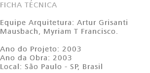FICHA TÉCNICA Equipe Arquitetura: Artur Grisanti Mausbach, Myriam T Francisco. Ano do Projeto: 2003 Ano da Obra: 2003 Local: São Paulo - SP, Brasil